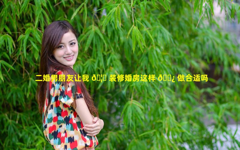 二婚男朋友让我 🦊 装修婚房这样 🌿 做合适吗